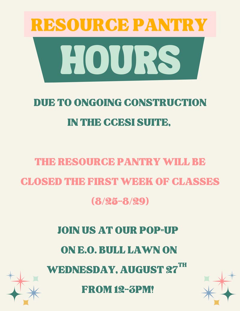 Resource Pantry hours: DUE TO ONGOING CONSTRUCTION          IN THE CCESI SUITE,          THE RESOURCE PANTRY WILL BE          CLOSED THE FIRST WEEK OF CLASSES          (8/25-8/29)          米*          JOIN US AT OUR POP=UP          ON E.O. BULL LAWN ON WEDNESDAY, AUGUST 27™          FROM 12-3PM!