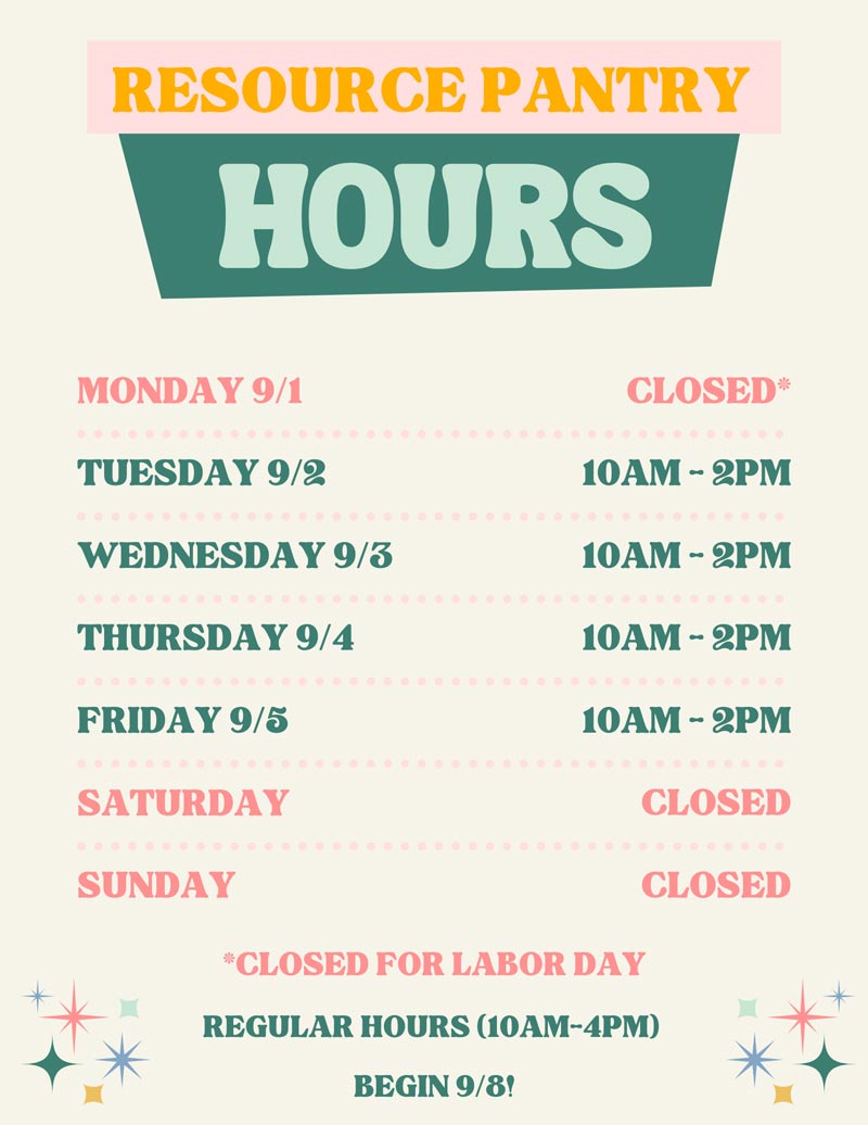 Resource Pantry hours: MONDAY 9/1          CLOSED*          TUESDAY 9/2          10AM - 2PM          WEDNESDAY 9/3          10AM - 2PM          THURSDAY 9/4          10AM - 2PM          FRIDAY 9/5          10AM - 2PM          SATURDAY          CLOSED          SUNDAY          CLOSED          *CLOSED FOR LABOR DAY          REGULAR HOURS (10AM-4PM)          BEGIN 9/8!