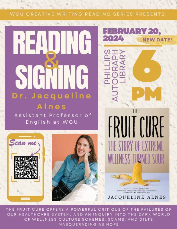 READING and SIGNING: Dr. Jacqueline Alnes Assistant Professor of English at WCU - FEBRUARY 13, 2024 in PHILLIPS AUTOGRAPH LIBRARY at 6 PM. THE FRUIT CURE OFFERS A POWERFUL CRITIQUE OF THE FAILURES OF OUR HEALTHCARE SYSTEM, AND AN INQUIRY INTO THE DARK WORLD OF WELLNESS CULTURE SCHEMES, SCAMS, AND DIETS MASQUERADING AS HOPE.