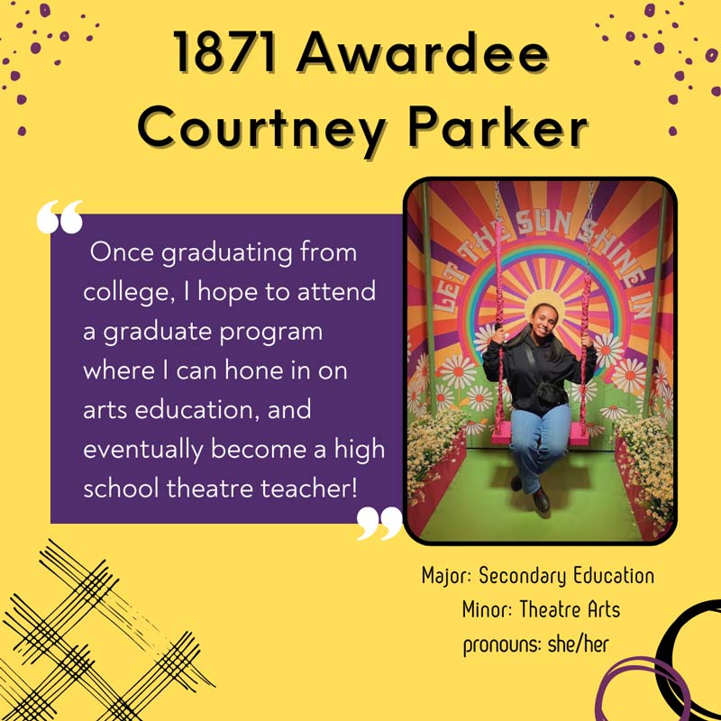 1871 Awardee Courtney Parker -                 Once graduating from college, I hope to attend a graduate program where I can hone in on arts education, and eventually become a high school theatre teacher! Major: Secondary Education. Minor: Theatre Arts. pronouns: she/her