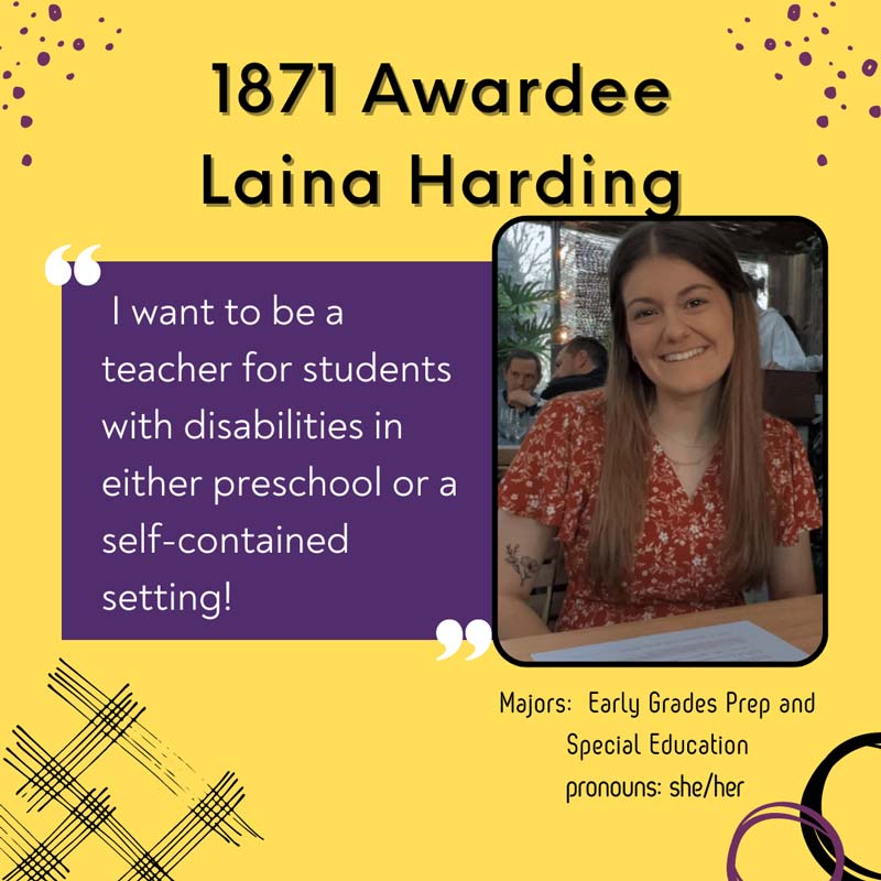 1871 Awardee Laina Harding - I want to be a                teacher for students with disabilities in either preschool or a self-contained setting! Majors: Early Grades Prep and Special Education. pronouns: she/her