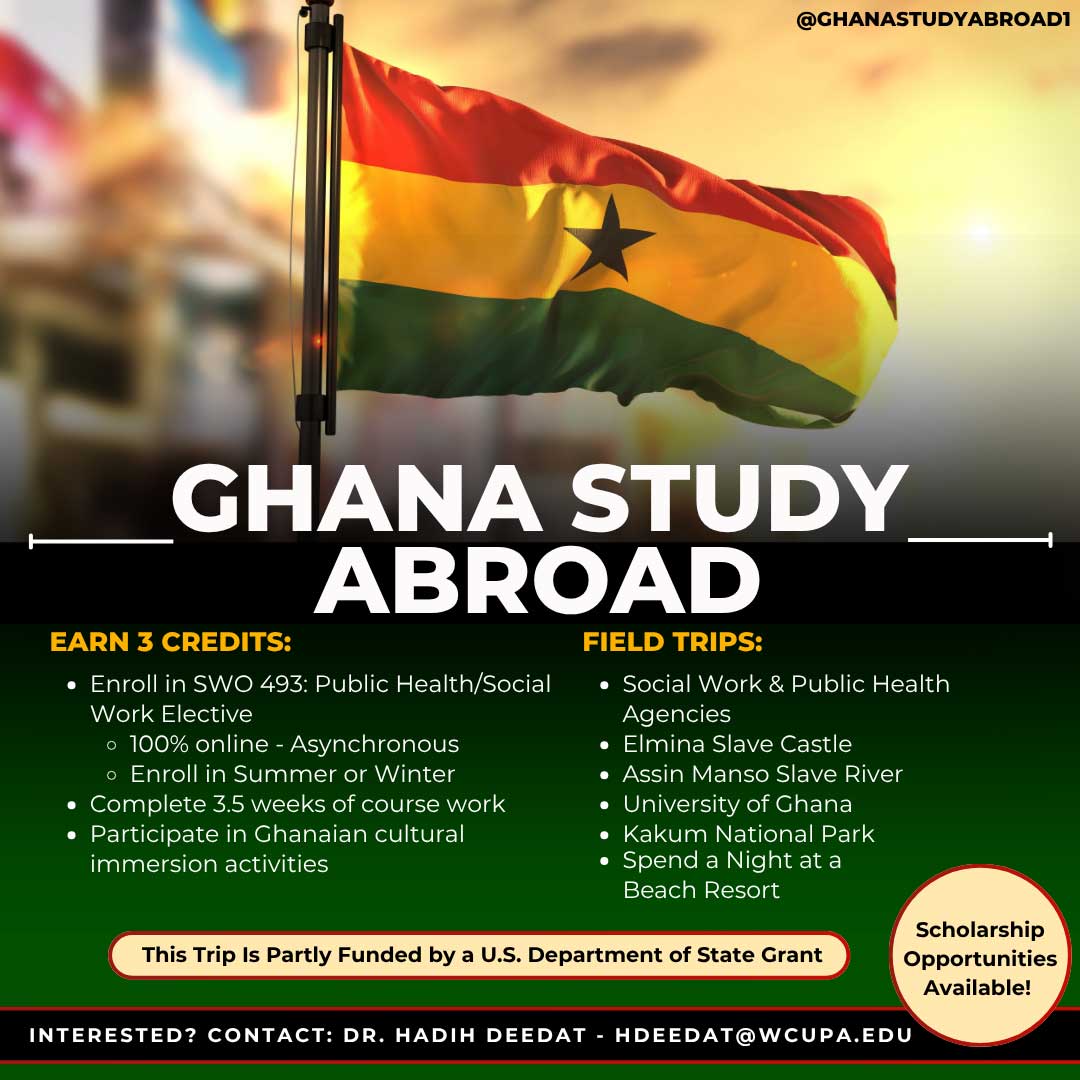 GHANA STUDY ABROAD. EARN 3 CREDITS: • Enroll in SWO 493: Public Health/Social Work Elective • 100% online - Asynchronous • Enroll in Summer or Winter • Complete 3.5 weeks of course work • Participate in Ghanaian cultural immersion activities. FIELD TRIPS: • Social Work & Public Health Agencies • Elmina Slave Castle • Assin Manso Slave River • University of Ghana • Kakum National Park • Spend a Night at a Beach Resort. This Trip Is Partly Funded by a U.S. Department of State Grant. INTERESTED? CONTACT: DR. HADIH DEEDAT - HDEEDAT@WCUPA.EDU