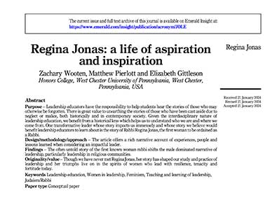 The current issue and full text archive of this journal is available on Emerald Insight at: https://www.emerald.com/insight/publication/acronym/JOLE Regina Jonas: a life of aspiration and inspiration Zachary Wooten, Matthew Pierlott and Elizabeth Gittleson Honors College, West Chester University of Pennsylvania, West Chester, Pennsylvania, USA Regina Jonas Abstract Purpose - Leadership educators have the responsibility to help students hear the stories of those who may otherwise be forgotten. There is great value to unearthing the stories of those who have been cast aside due to neglect or malice, both historically and in contemporary society. Given the interdisciplinary nature of leadership education, we benefit from a historical lens which helps us to understand who we are and where we come from. One transformative leader whose story impacts us immensely and whose story we believe would benefit leadership educators to learn about is the story of Rabbi Regina Jonas, the first woman to be ordained as a Rabbi. Design/methodology/approach - The article offers a rich narrative account of experiences, people and lessons learned when considering an impactful leader. Findings - The often untold story of the first known woman rabbi shifts the male dominated narrative of leadership, particularly leadership in religious communities. Originality/value - Though we have never met Regina Jonas, her story has shaped our study and practice of leadership and her triumphs live on in the spirits of women who lead with resilience, tenacity and fortitude today. Keywords Leadership education, Women in leadership, Feminism, Teaching and learning of leadership, Judaism/Rabbi Paper type Conceptual paper Received 21 January 2024 Revised 21 January 2024 Accepted 21 January 2024