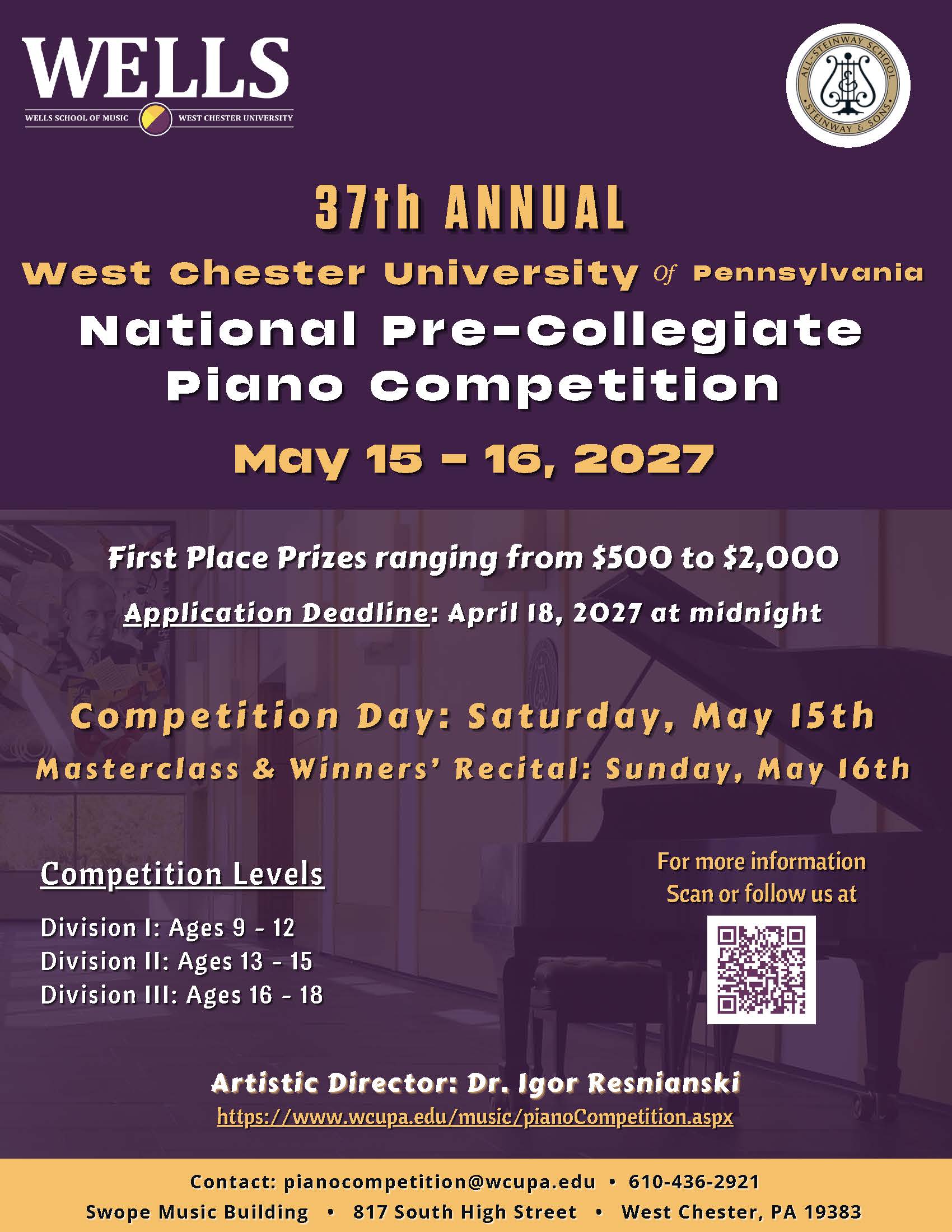 PDF LINK TO FLYER - 37th ANNUAL West Chester University of Pennsylvania National Pre-Collegiate Piano competition May 15 - 16, 2027 First Place Prizes ranging from $500 to $2,000 Application Deadline: April 18, 2027 at midnight Competition Day: Saturday, May 15th Masterclass & Winners' Recital: Sunday, May 16th Competition Levels Division I: Ages 9 - 12 Division II: Ages 13 - 15 Division III: Ages 16 - 18
