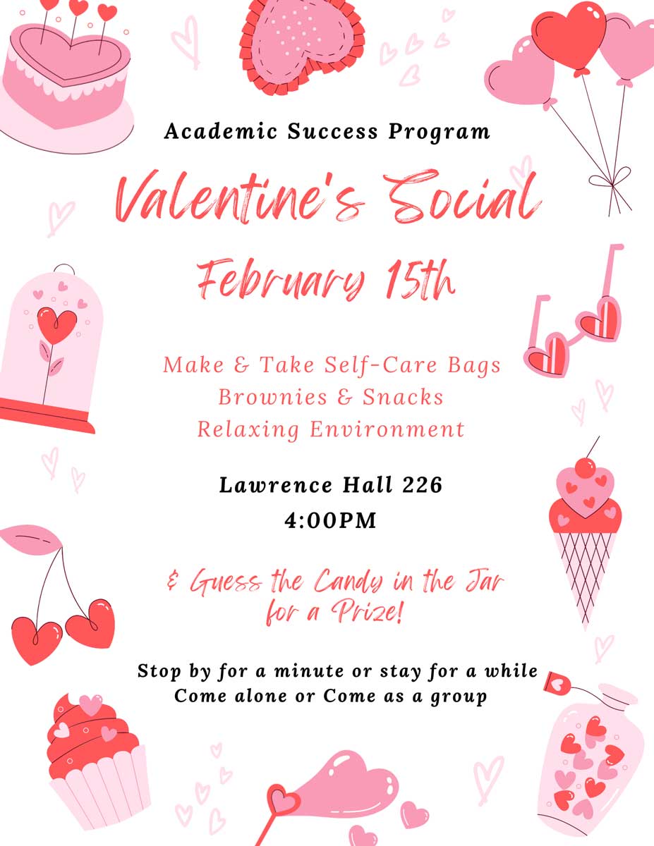Academic Success Program Valentine's Social on February 15th: Make & Take Self-Care Bags Brownies & Snacks Relaxing Environment in Lawrence Hall 226 at 4:00PM. & Guess the Candy in the Tar for a Prize! Stop by for a minute or stay for a while. Come alone or Come as a group