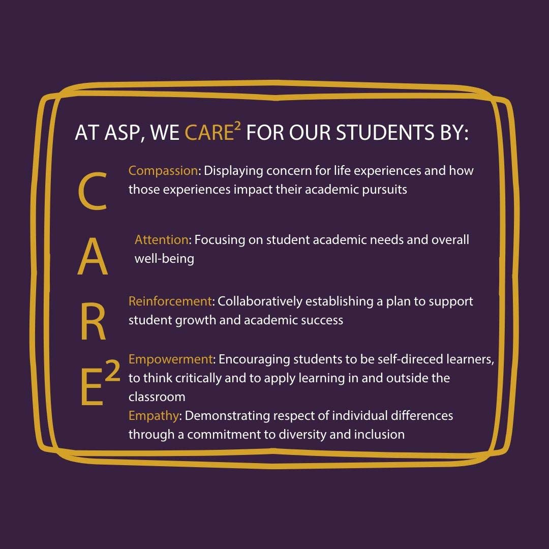AT ASP, WE CARE^2 FOR OUR STUDENTS BY: Compassion: Displaying concern for life experiences and how those experiences impact their academic pursuits Attention: Focusing on student academic needs and overall well-being Reinforcement: Collaboratively establishing a plan to support student growth and academic success Empowerment: Encouraging students to be self-direced learners, to think critically and to apply learning in and outside the classroom Empathy: Demonstrating respect of individual differences through a commitment to diversity and inclusion